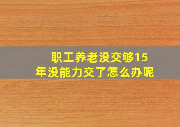 职工养老没交够15年没能力交了怎么办呢