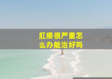 肛瘘很严重怎么办能治好吗