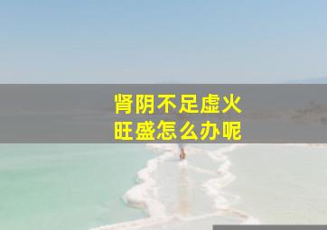 肾阴不足虚火旺盛怎么办呢