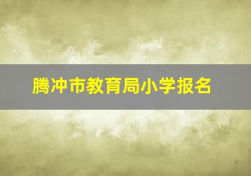 腾冲市教育局小学报名