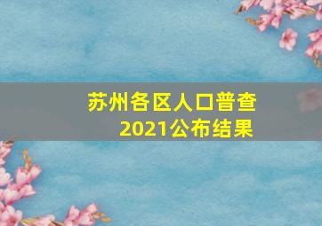 苏州各区人口普查2021公布结果