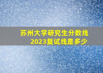 苏州大学研究生分数线2023复试线是多少