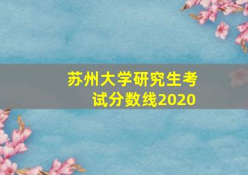 苏州大学研究生考试分数线2020