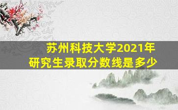 苏州科技大学2021年研究生录取分数线是多少