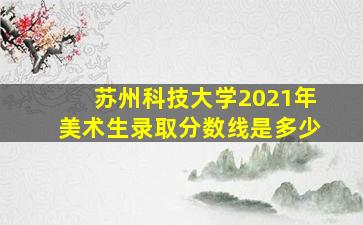 苏州科技大学2021年美术生录取分数线是多少