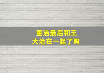 董洁最后和王大治在一起了吗