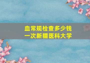 血常规检查多少钱一次新疆医科大学