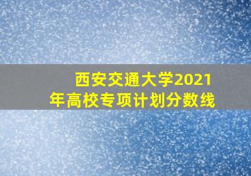 西安交通大学2021年高校专项计划分数线