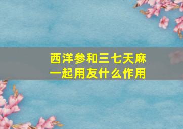 西洋参和三七天麻一起用友什么作用