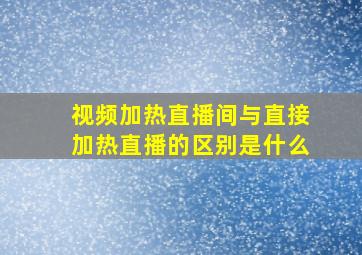 视频加热直播间与直接加热直播的区别是什么