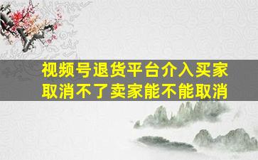 视频号退货平台介入买家取消不了卖家能不能取消