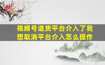 视频号退货平台介入了我想取消平台介入怎么操作