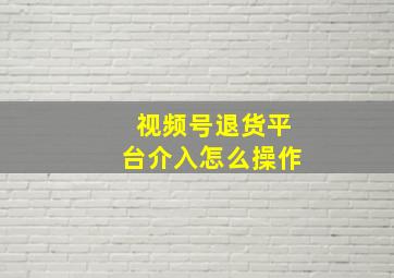 视频号退货平台介入怎么操作