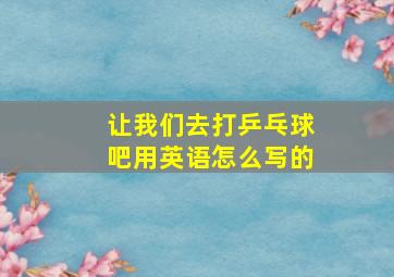 让我们去打乒乓球吧用英语怎么写的