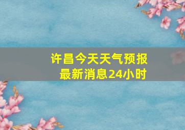 许昌今天天气预报最新消息24小时