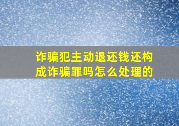 诈骗犯主动退还钱还构成诈骗罪吗怎么处理的