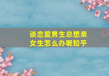 谈恋爱男生总想亲女生怎么办呢知乎