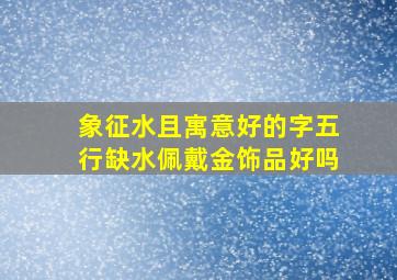 象征水且寓意好的字五行缺水佩戴金饰品好吗