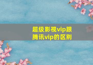 超级影视vip跟腾讯vip的区别