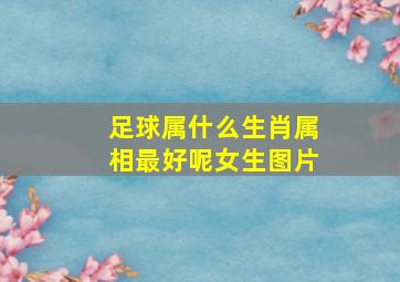 足球属什么生肖属相最好呢女生图片