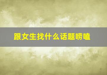 跟女生找什么话题唠嗑