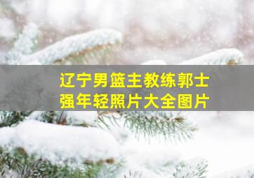 辽宁男篮主教练郭士强年轻照片大全图片