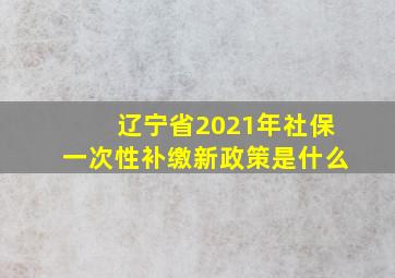 辽宁省2021年社保一次性补缴新政策是什么