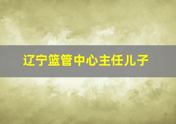 辽宁篮管中心主任儿子