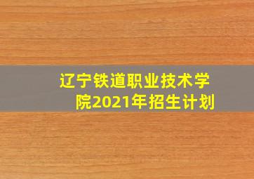 辽宁铁道职业技术学院2021年招生计划