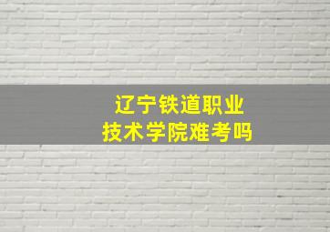 辽宁铁道职业技术学院难考吗