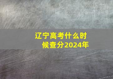 辽宁高考什么时候查分2024年