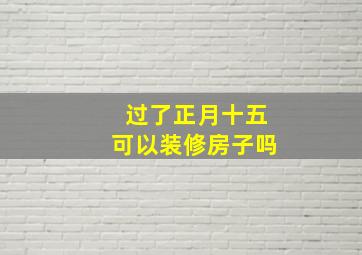 过了正月十五可以装修房子吗