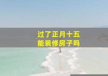 过了正月十五能装修房子吗