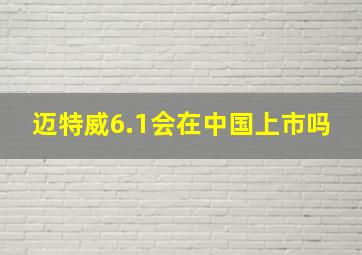 迈特威6.1会在中国上市吗