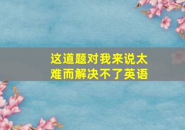 这道题对我来说太难而解决不了英语