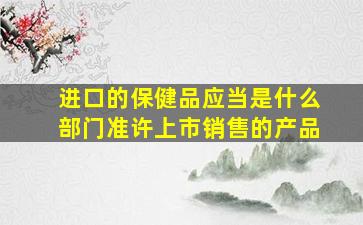 进口的保健品应当是什么部门准许上市销售的产品