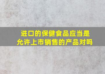 进口的保健食品应当是允许上市销售的产品对吗