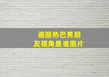 迪丽热巴男朋友视角是谁图片