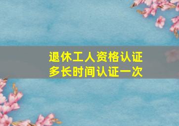 退休工人资格认证多长时间认证一次