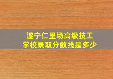 遂宁仁里场高级技工学校录取分数线是多少