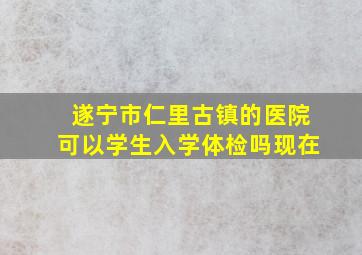 遂宁市仁里古镇的医院可以学生入学体检吗现在