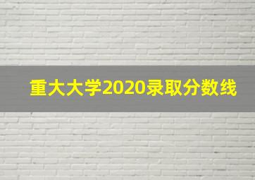 重大大学2020录取分数线