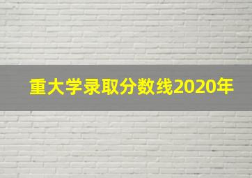 重大学录取分数线2020年