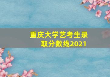 重庆大学艺考生录取分数线2021