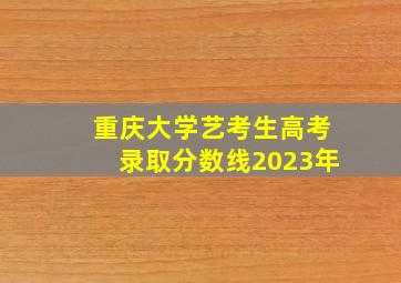 重庆大学艺考生高考录取分数线2023年