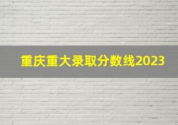 重庆重大录取分数线2023