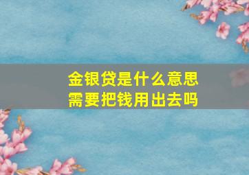 金银贷是什么意思需要把钱用出去吗