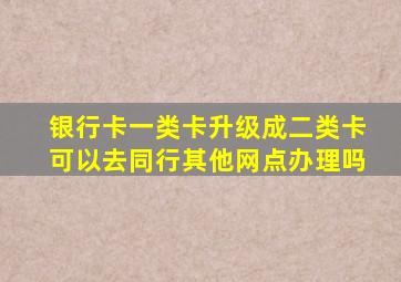 银行卡一类卡升级成二类卡可以去同行其他网点办理吗