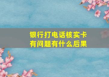 银行打电话核实卡有问题有什么后果