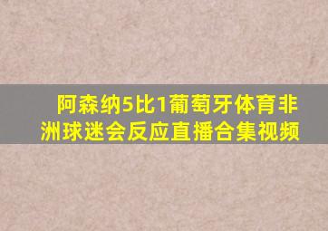 阿森纳5比1葡萄牙体育非洲球迷会反应直播合集视频